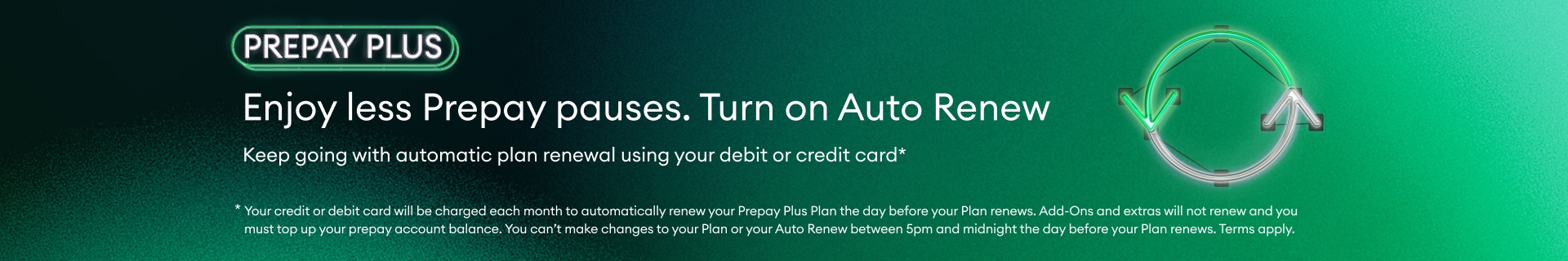 Enjoy less Prepay pauses. Turn on Auto Renew. Keep going with automatic plan renewal using your debit or credit card. Another Prepay Plus perk.
