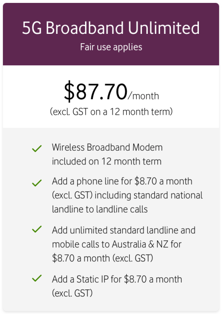 5G Broadband Unlimited
Fair use applies
$87.70/month (excl. GST on a 12 month term)
Wireless Broadband Modem included on 12 month term
Add a phone line for $8.70 a month (excl. GST) including standard national landline to landline calls
Add unlimited standard landline and mobile calls to Australia & NZ for $8.70 a month
Add a Static IP for $8.70 a month (excl. GST)