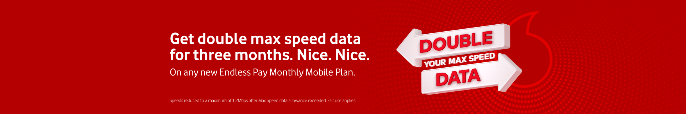 Get double max speed data for three months. Nice. Nice. On any new Endless Pay Monthly Mobile plan. Double your Max Speed data