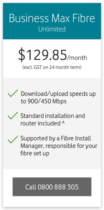 Business Max Fibre Unlimited
$129.85/month (excl. GST on a 24 month term)
Download/upload speeds up to 900/450Mbps
Standard installation and router included^
Supported by a Fibre Install Manager, responsible for your fibre set up
Call 0800 888 305