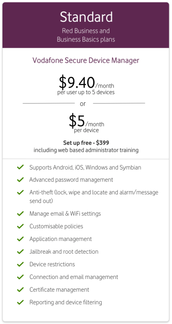 Vodafone Secure Device Manager Advanced from $9.40/month per user up to 5 devices or $5/month per device. Set up fee $399 including web-based administrator training