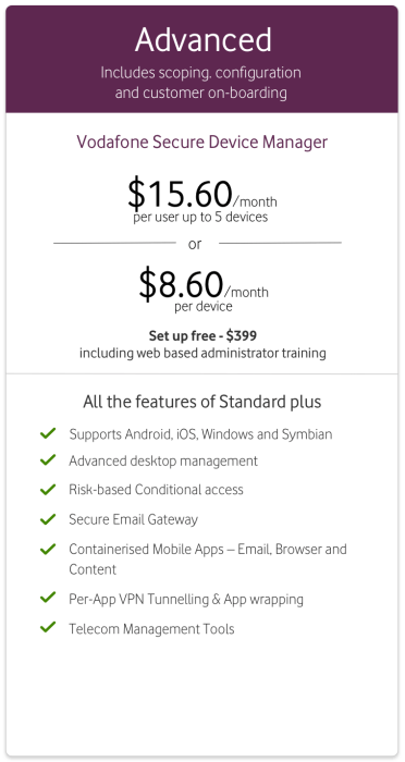 Vodafone Secure Device Manager Advanced from $15.60/month per user up to 5 devices or $8.60/month per device. Set up fee $399 including web-based administrator training