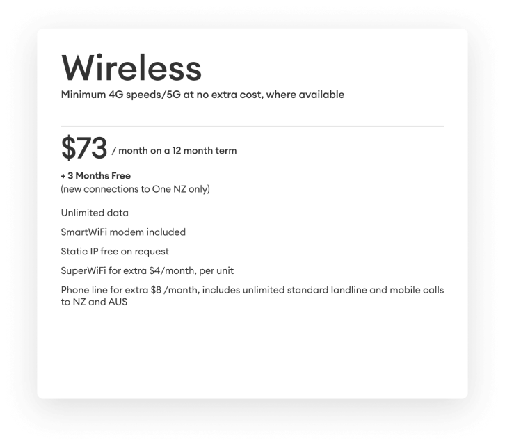 Wireless. Minimum 4G speeds/5G at no extra cost, where available. $73 per month on a 12 month term + 3 months free (new connection to One NZ only)