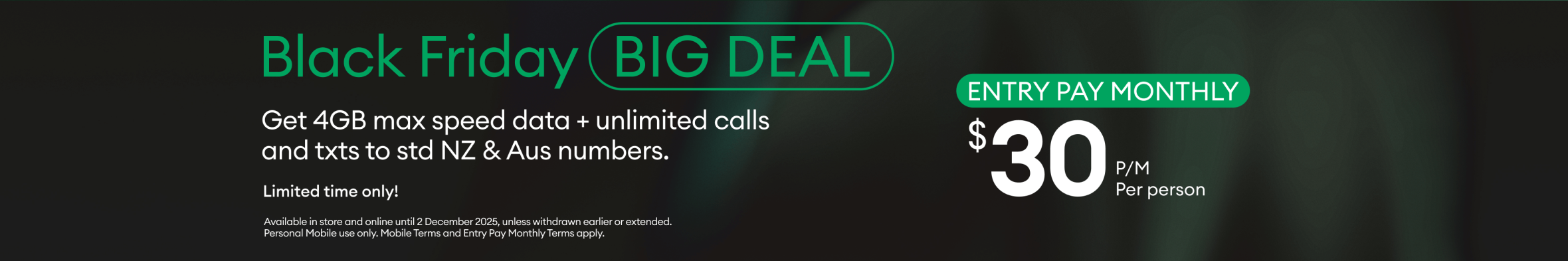 Black Friday Big Deal promotion. 4GB max speed data plus unlimited calls and texts to standard New Zealand and Australian numbers. Entry Pay Monthly plan for $30 per person per month. Limited time only.