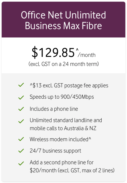 Office Net Unlimited Businses Max Fibre
$129.85^/month (excl. GST on a 24 month term)
^$13 excl. GST postage fee applies
Speeds up to 900/450Mbps
Includes a phone line
Unlimited standard landline and mobile calls to Australia and NZ
Wireless modem included^
24/7 businses suppoer
Add a second phone line for $20/month (excl. GST, max of 2 lines)