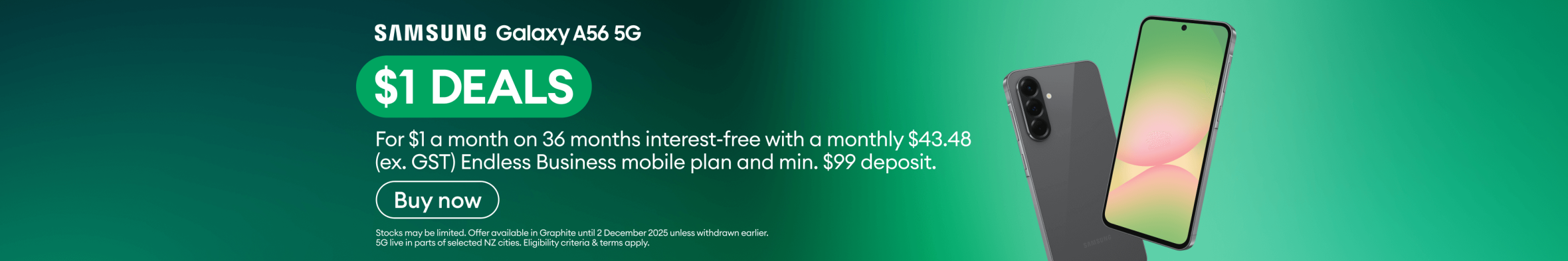 Samsung Galaxy A56 5G. $1 DEALS. For $1 a month on 36 months interest-free with a monthly $43.48 (ex. GST) Endless Business mobile plan and minimum $99 deposit.