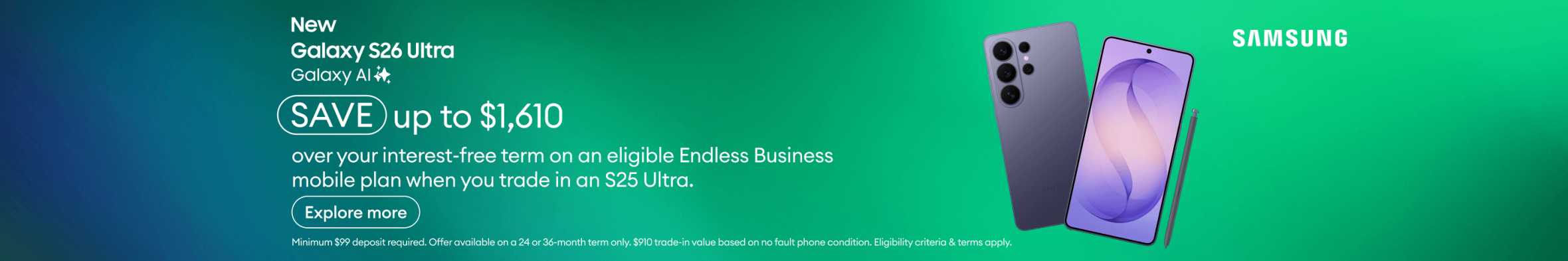 New Samsung Galaxy S26 Ultra with Galaxy AI. Save up to $1,610 over your interest-free term on an eligible Endless Business mobile plan when you trade in an S25 Ultra.