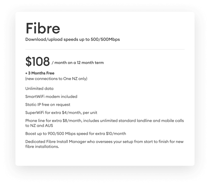 Fibre Download and upload speeds up to 500Mbps. $108 per month on a 12 month term  + 3 months free (new connection to One NZ only).
