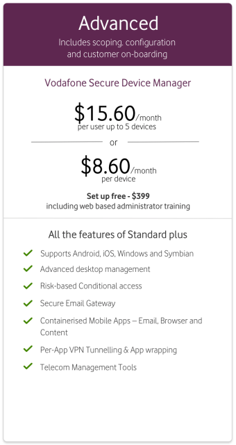 Vodafone Secure Device Manager Advanced from $15.60/month per user up to 5 devices or $8.60/month per device. Set up fee $399 including web-based administrator training