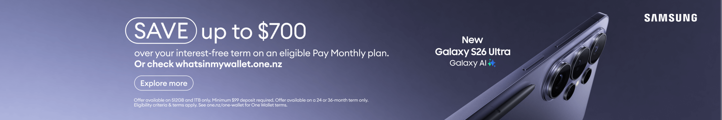 SAVE up to $700 over your interest-free term on an eligible Pay Monthly plan or check whatsinmywallet.one.nz : On the 512GB and 1TB variants only. Minimum $99 deposit required. Offer available on a 24 or 36-month term only. Eligibility criteria & terms apply. See one.nz/one-wallet for One Wallet terms.