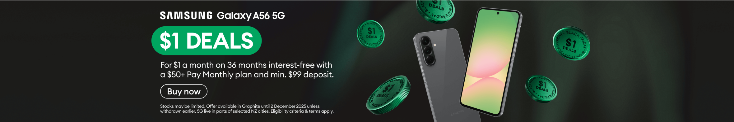 Samsung Galaxy A56 5G. $1 DEALS. For $1 a month on 36 months interest-free with a $50+ Pay Monthly plan and minimum $99 deposit.